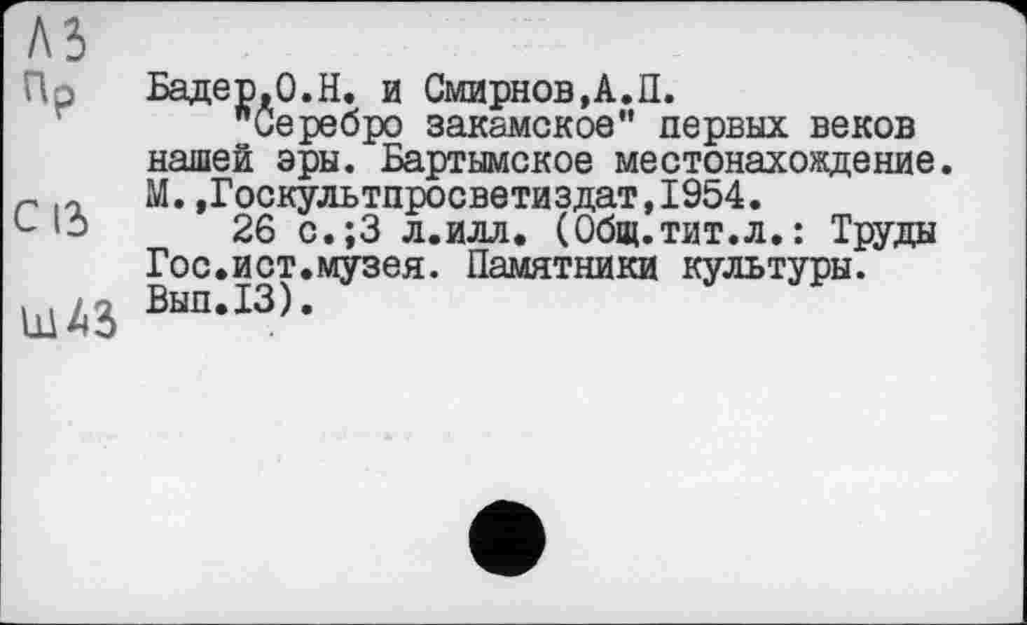 ﻿Бадер.О.Н. и Смирнов,А.П.
"Серебро закамское" первых веков нашей эры. Бартымское местонахождение. М.,Госкультпросветиздат,1954.
26 с.;3 л.илл. (Общ.тит.л,: Труды Гос.ист.музея. Памятники культуры. Вып.13).